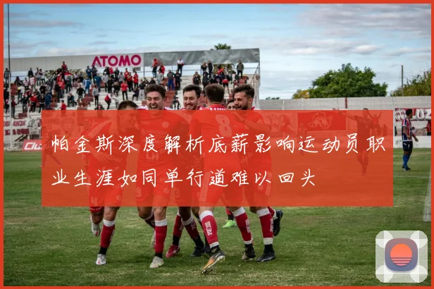 帕金斯深度解析底薪影响运动员职业生涯如同单行道难以回头