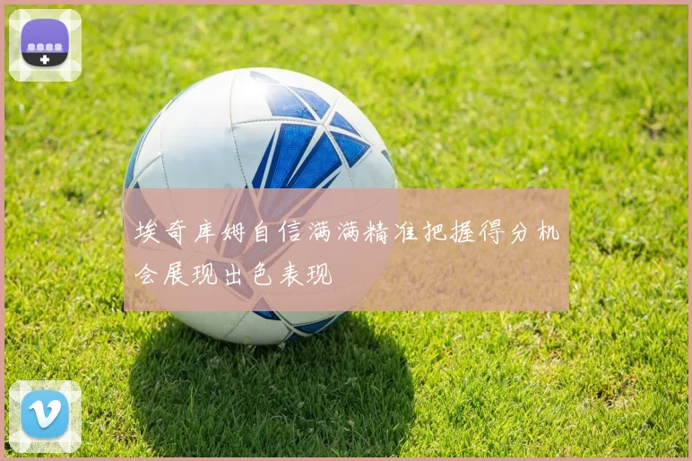 埃奇库姆自信满满精准把握得分机会展现出色表现