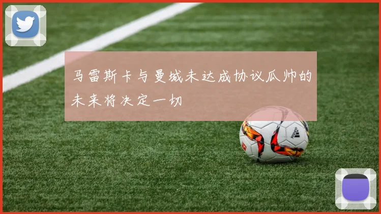 马雷斯卡与曼城未达成协议瓜帅的未来将决定一切
