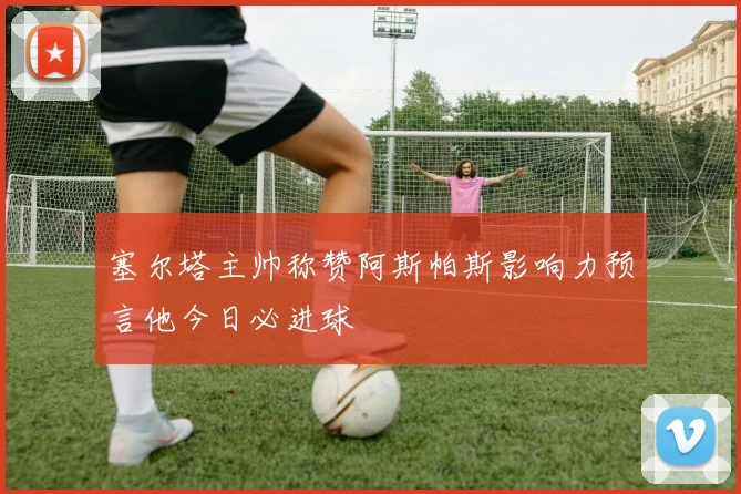 塞尔塔主帅称赞阿斯帕斯影响力预言他今日必进球