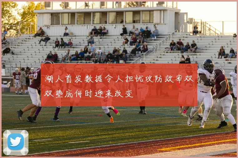 湖人首发数据令人担忧攻防效率双双垫底何时迎来改变