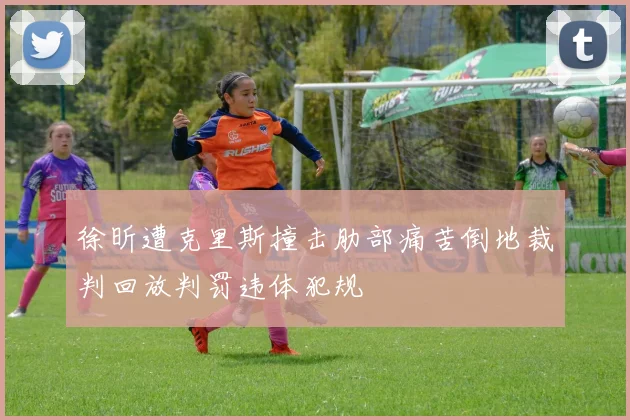 徐昕遭克里斯撞击肋部痛苦倒地裁判回放判罚违体犯规