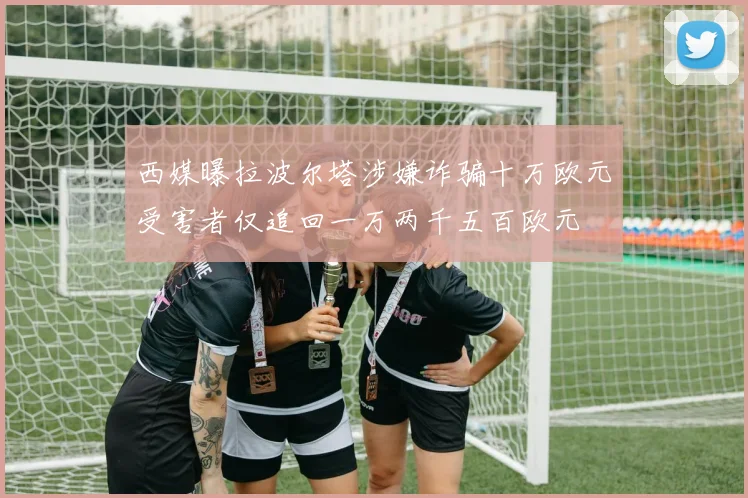 西媒曝拉波尔塔涉嫌诈骗十万欧元受害者仅追回一万两千五百欧元