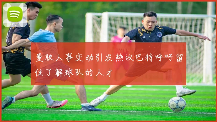 曼联人事变动引发热议巴特呼吁留住了解球队的人才
