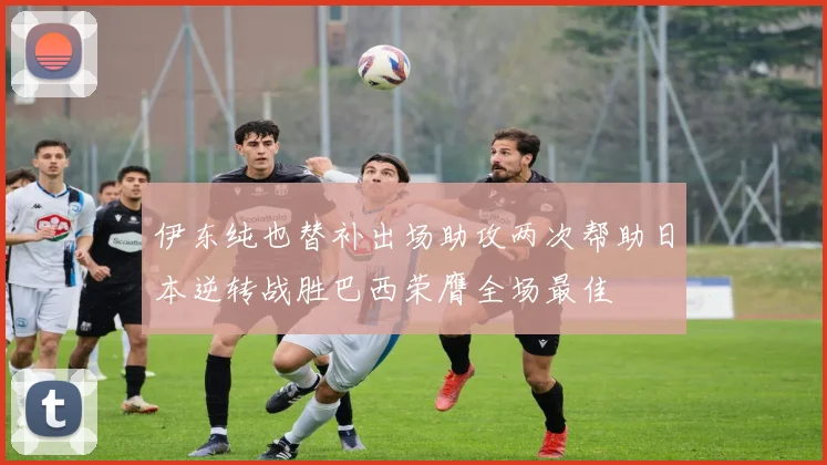 伊东纯也替补出场助攻两次帮助日本逆转战胜巴西荣膺全场最佳