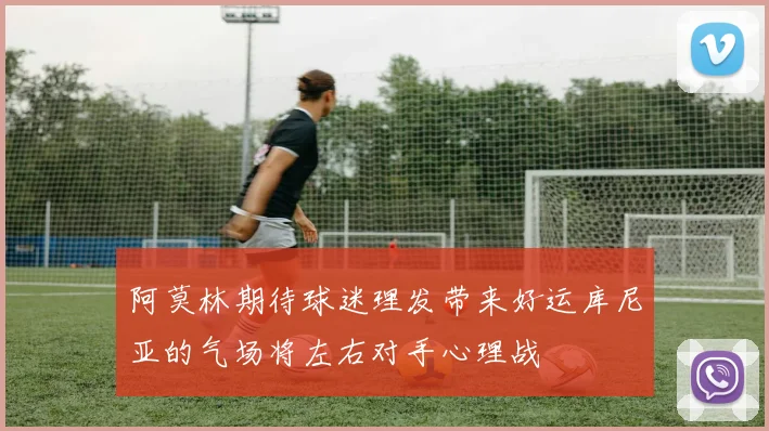 阿莫林期待球迷理发带来好运库尼亚的气场将左右对手心理战