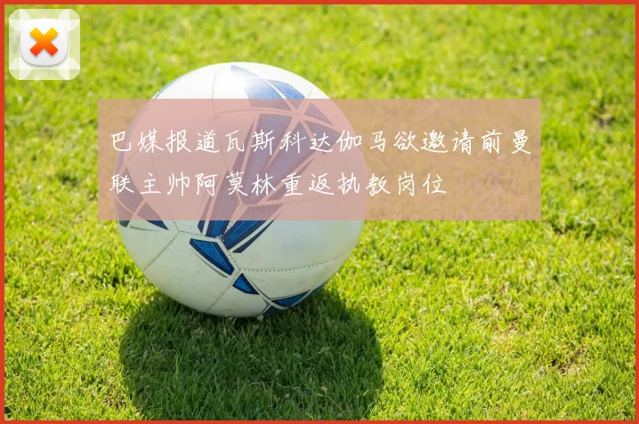 巴媒报道瓦斯科达伽马欲邀请前曼联主帅阿莫林重返执教岗位