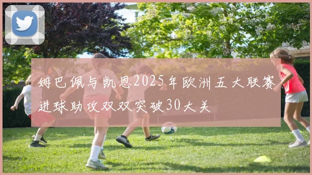 姆巴佩与凯恩2025年欧洲五大联赛进球助攻双双突破30大关