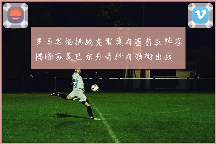 罗马客场挑战克雷莫内塞首发阵容揭晓苏莱巴尔丹奇科内领衔出战