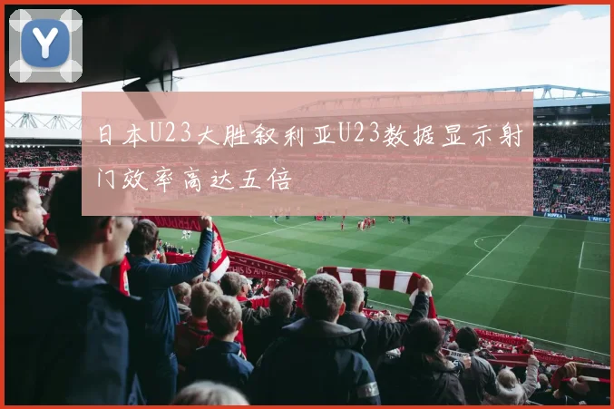 日本U23大胜叙利亚U23数据显示射门效率高达五倍