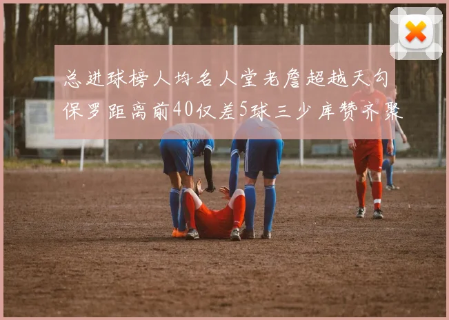 总进球榜人均名人堂老詹超越天勾保罗距离前40仅差5球三少库赞齐聚榜单