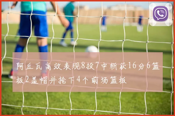 阿丘瓦高效表现8投7中斩获16分6篮板2盖帽并抢下4个前场篮板