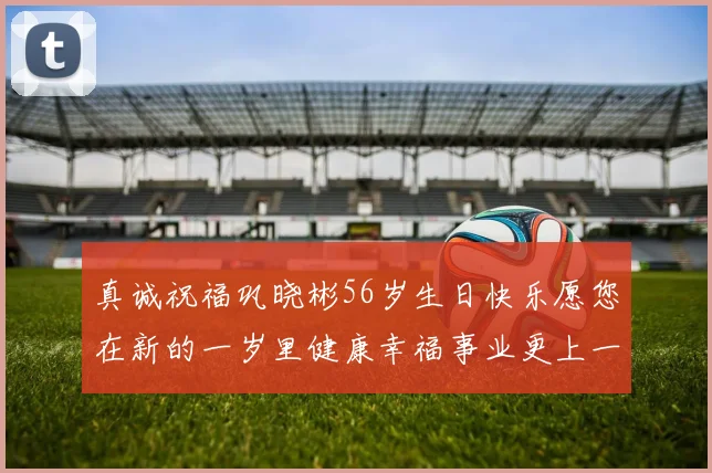 真诚祝福巩晓彬56岁生日快乐愿您在新的一岁里健康幸福事业更上一层楼