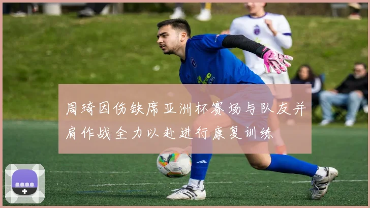 周琦因伤缺席亚洲杯赛场与队友并肩作战全力以赴进行康复训练