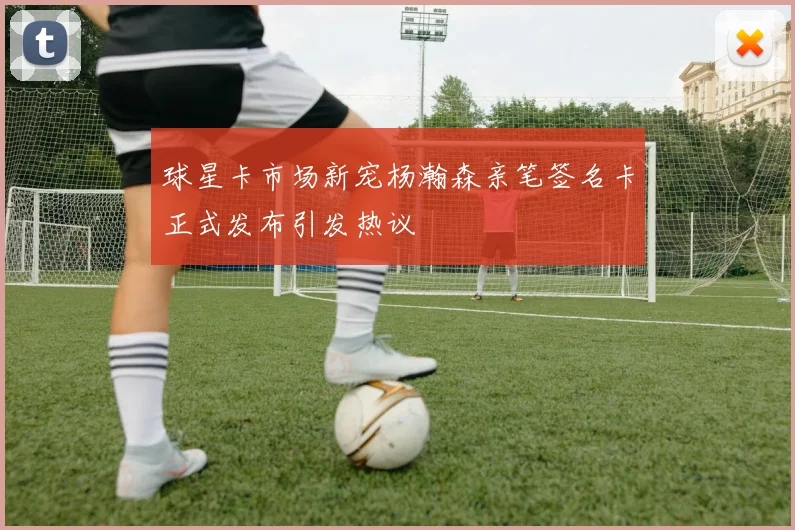 球星卡市场新宠杨瀚森亲笔签名卡正式发布引发热议