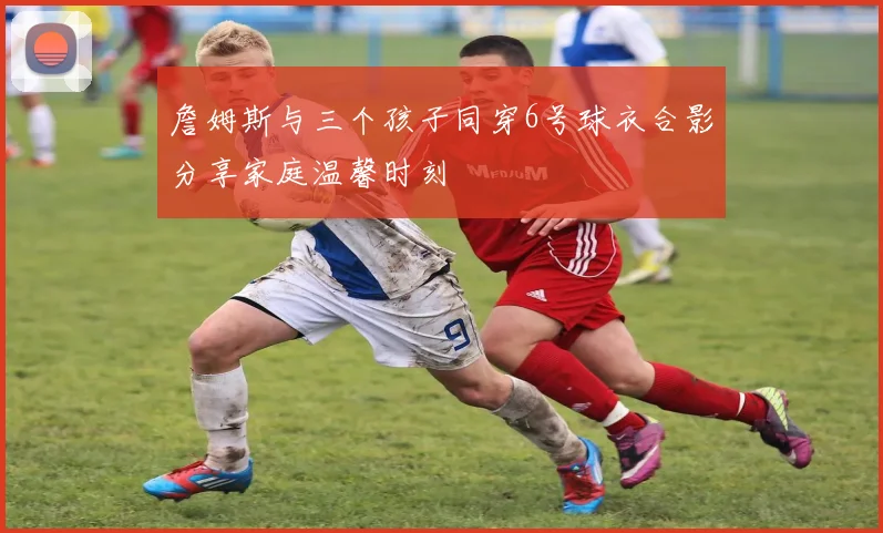 詹姆斯与三个孩子同穿6号球衣合影分享家庭温馨时刻