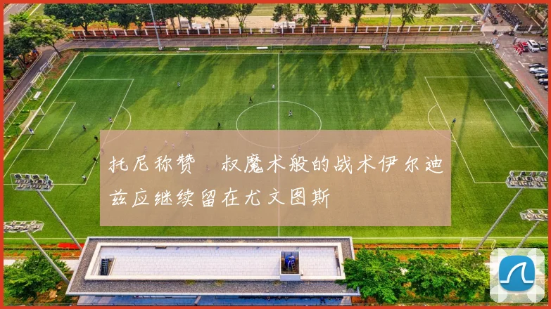 托尼称赞囧叔魔术般的战术伊尔迪兹应继续留在尤文图斯