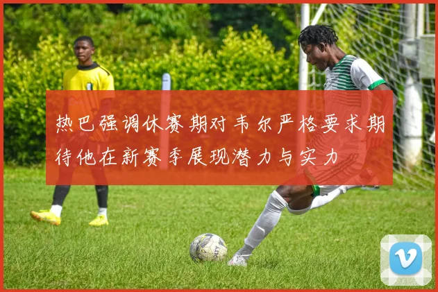 热巴强调休赛期对韦尔严格要求期待他在新赛季展现潜力与实力