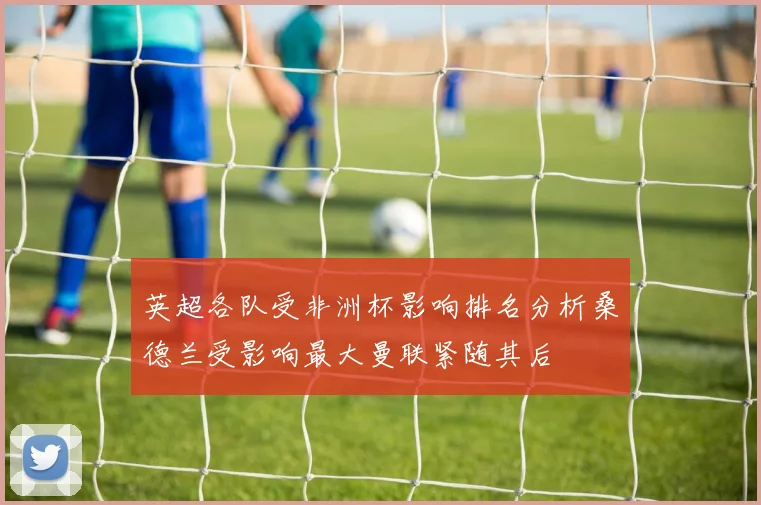 英超各队受非洲杯影响排名分析桑德兰受影响最大曼联紧随其后