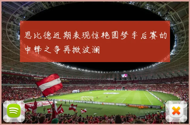 恩比德近期表现惊艳圆梦季后赛的中锋之争再掀波澜