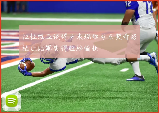 拉拉维亚谈得分表现称与东契奇搭档让比赛变得轻松愉快