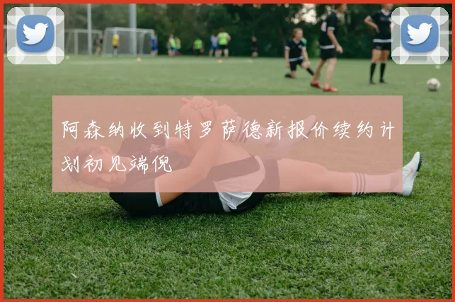 阿森纳收到特罗萨德新报价续约计划初见端倪