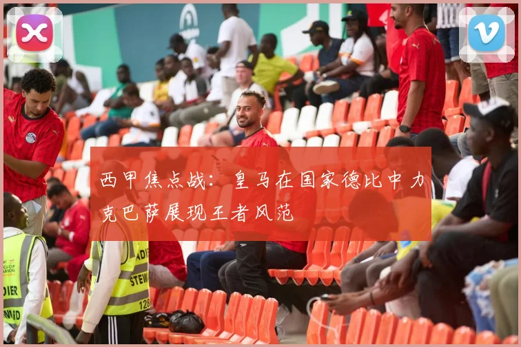 西甲焦点战：皇马在国家德比中力克巴萨展现王者风范