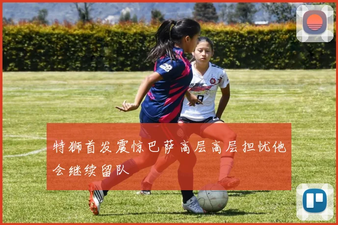 特狮首发震惊巴萨高层高层担忧他会继续留队