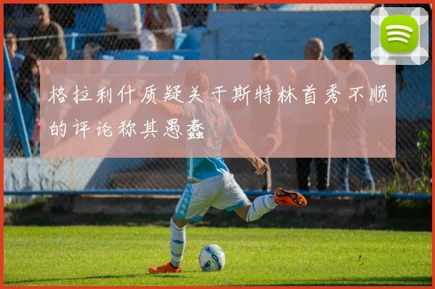 格拉利什质疑关于斯特林首秀不顺的评论称其愚蠢