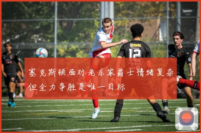 塞克斯顿面对老东家爵士情绪复杂但全力争胜是唯一目标