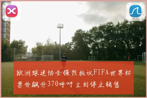 欧洲球迷协会强烈抗议FIFA世界杯票价飙升370呼吁立刻停止销售