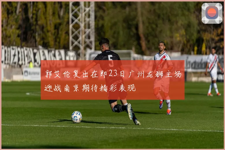 郭艾伦复出在即23日广州龙狮主场迎战南京期待精彩表现