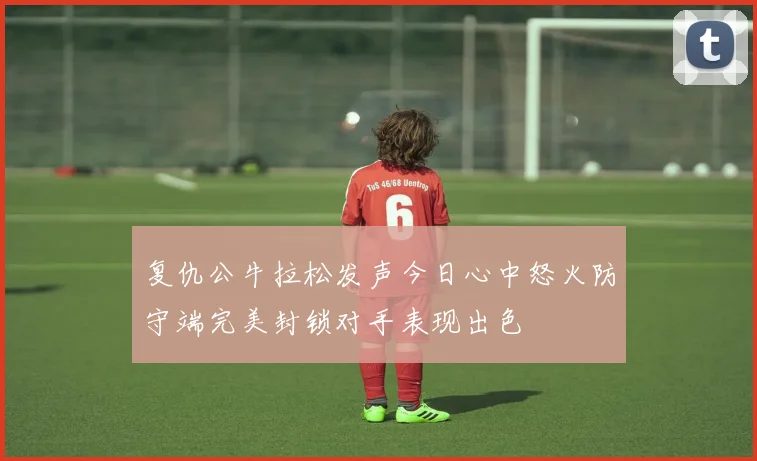 复仇公牛拉松发声今日心中怒火防守端完美封锁对手表现出色