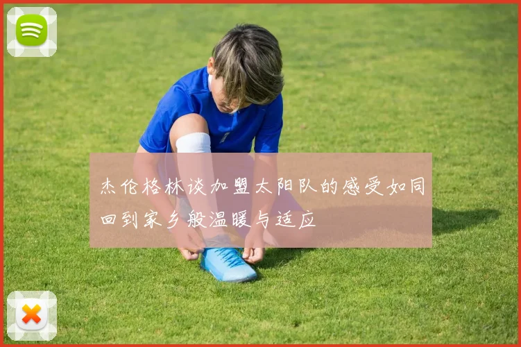 杰伦格林谈加盟太阳队的感受如同回到家乡般温暖与适应