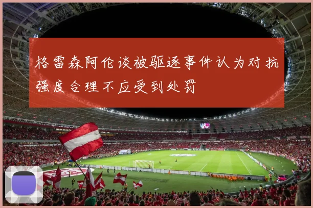 格雷森阿伦谈被驱逐事件认为对抗强度合理不应受到处罚