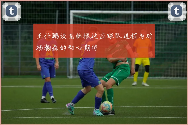 王仕鹏谈克林根适应球队进程与对杨瀚森的耐心期待