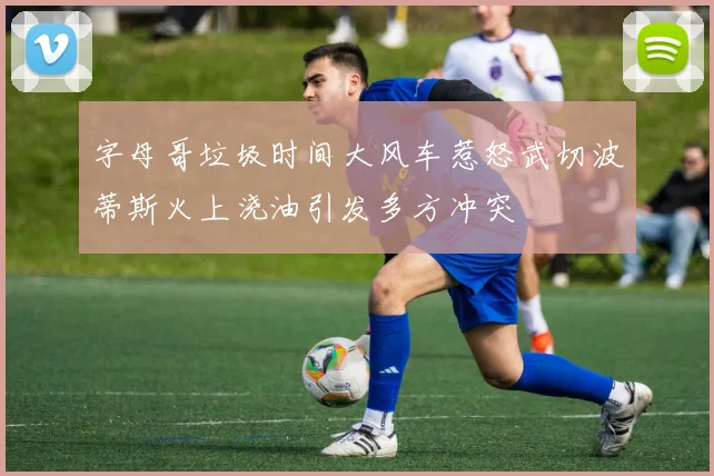 字母哥垃圾时间大风车惹怒武切波蒂斯火上浇油引发多方冲突