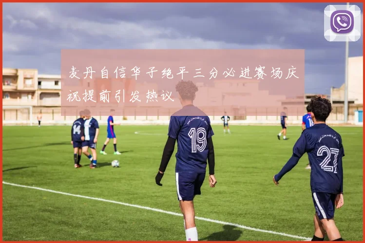 麦丹自信华子绝平三分必进赛场庆祝提前引发热议