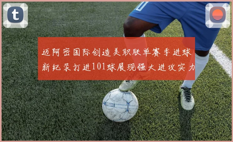 迈阿密国际创造美职联单赛季进球新纪录打进101球展现强大进攻实力