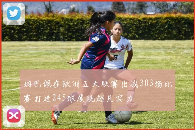 姆巴佩在欧洲五大联赛出战303场比赛打进245球展现超凡实力