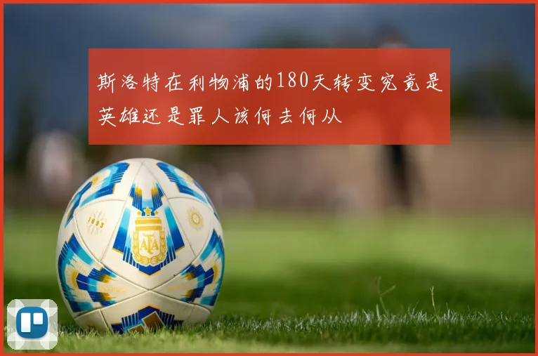 斯洛特在利物浦的180天转变究竟是英雄还是罪人该何去何从
