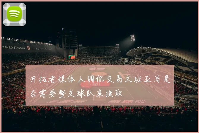 开拓者媒体人调侃交易文班亚马是否需要整支球队来换取