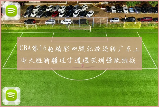 CBA第16轮精彩回顾北控逆转广东上海大胜新疆辽宁遭遇深圳强敌挑战