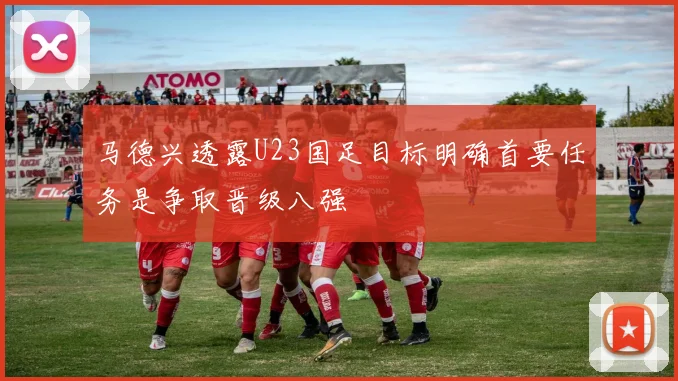 马德兴透露U23国足目标明确首要任务是争取晋级八强