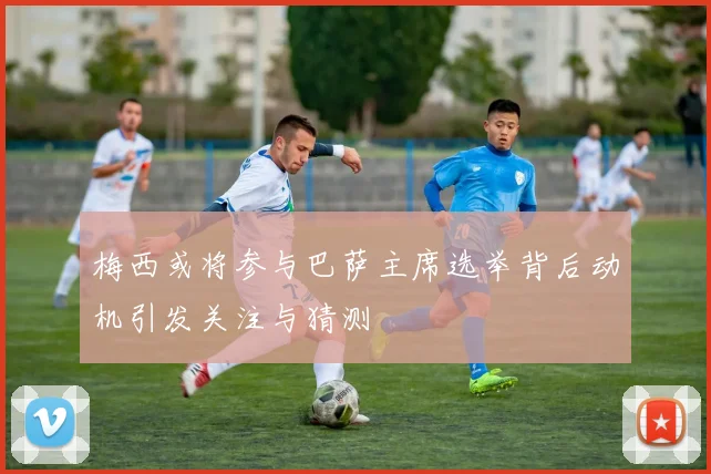 梅西或将参与巴萨主席选举背后动机引发关注与猜测