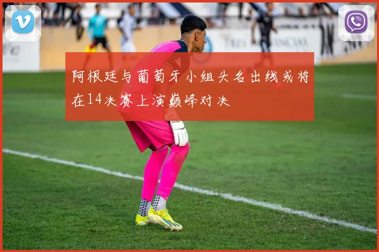 阿根廷与葡萄牙小组头名出线或将在14决赛上演巅峰对决